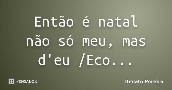 Então é natal não só meu, mas d'eu /Eco...... Frase de Renato Pereira.