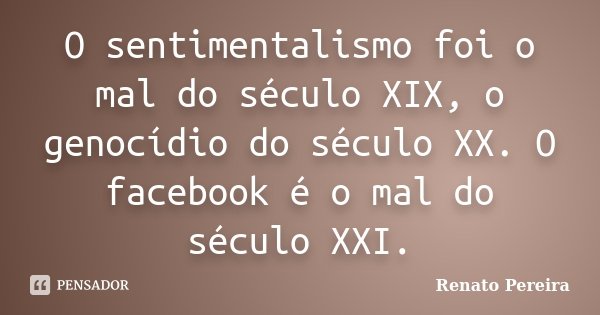 O sentimentalismo foi o mal do século XIX, o genocídio do século XX. O facebook é o mal do século XXI.... Frase de Renato Pereira.
