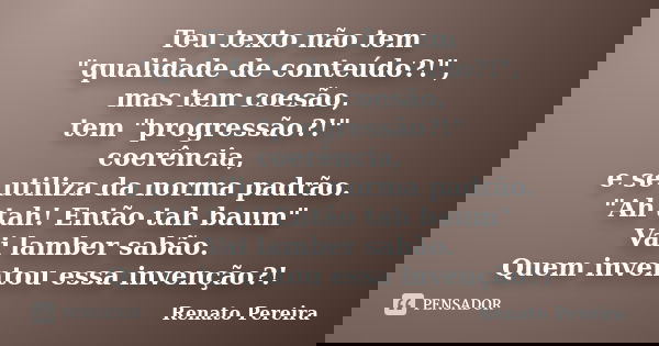 Teu texto não tem "qualidade de conteúdo?!", mas tem coesão, tem "progressão?!" coerência, e se utiliza da norma padrão. "Ah tah! Então... Frase de Renato Pereira.
