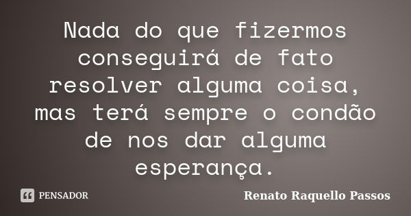 Nada do que fizermos conseguirá de fato resolver alguma coisa, mas terá sempre o condão de nos dar alguma esperança.... Frase de Renato Raquello Passos.