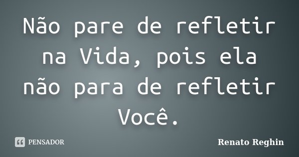 Não pare de refletir na Vida, pois ela não para de refletir Você.... Frase de Renato Reghin.