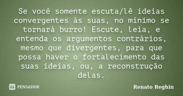 Se você somente escuta/lê ideias convergentes às suas, no mínimo se tornará burro! Escute, leia, e entenda os argumentos contrários, mesmo que divergentes, para... Frase de Renato Reghin.