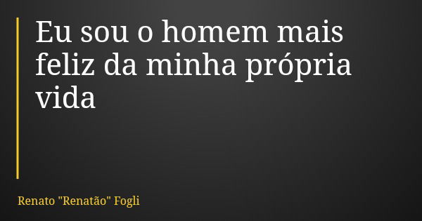 Eu sou o homem mais feliz da minha própria vida... Frase de Renato 