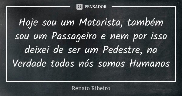 Hoje sou um Motorista, também sou um Passageiro e nem por isso deixei de ser um Pedestre, na Verdade todos nós somos Humanos... Frase de Renato Ribeiro.