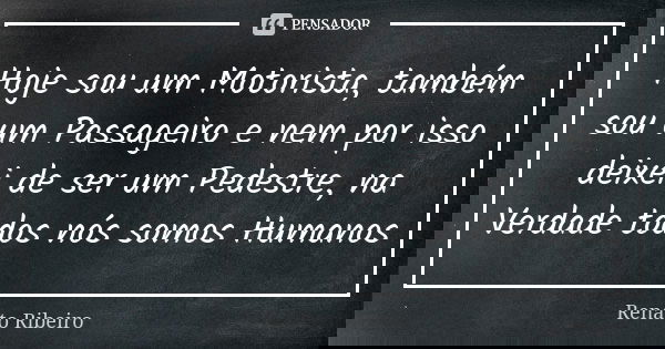 Hoje sou um Motorista, também sou um Passageiro e nem por isso deixei de ser um Pedestre, na Verdade todos nós somos Humanos... Frase de Renato Ribeiro.