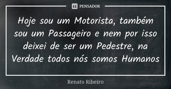 Hoje sou um Motorista, também sou um Passageiro e nem por isso deixei de ser um Pedestre, na Verdade todos nós somos Humanos... Frase de Renato Ribeiro.