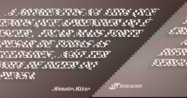 A MOMENTOS NA VIDA QUE TEMOS QUE APRENDER OQ É CRESCER , FICAR MAIS FORTE APESAR DE TODAS AS DIFICULDADES , NÃO TER VERGONHA DE DIZER OQ PENSA.... Frase de Renato Rizza.