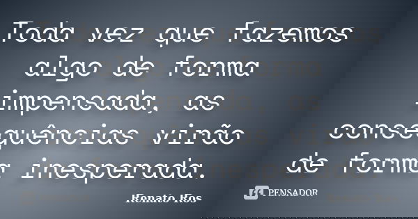 Toda vez que fazemos algo de forma impensada, as consequências virão de forma inesperada.... Frase de Renato Ros.