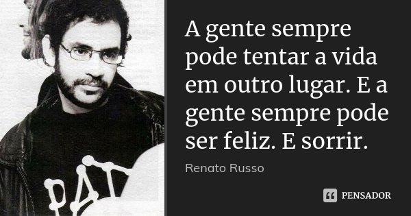 A gente sempre pode tentar a vida em outro lugar. E a gente sempre pode ser feliz. E sorrir.... Frase de Renato Russo.