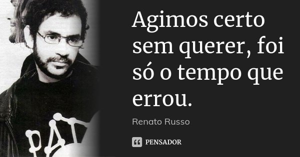 Agimos certo sem querer, foi só o tempo que errou.... Frase de Renato Russo.