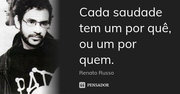 Cada saudade tem um por quê, ou um por quem.... Frase de Renato Russo.