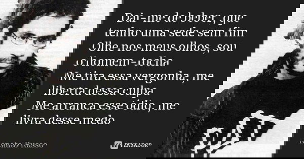 Dai-me de beber, que tenho uma sede sem fim Olhe nos meus olhos, sou o homem-tocha Me tira essa vergonha, me liberta dessa culpa Me arranca esse ódio, me livra ... Frase de Renato Russo.