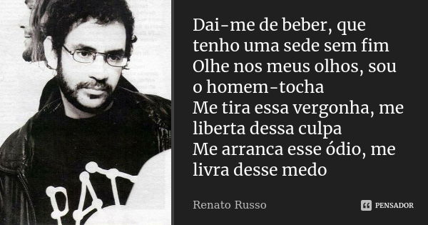 Dai-me de beber, que tenho uma sede sem fim Olhe nos meus olhos, sou o homem-tocha Me tira essa vergonha, me liberta dessa culpa Me arranca esse ódio, me livra ... Frase de Renato Russo.