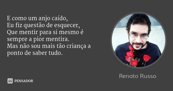 E como um anjo caído,
Eu fiz questão de esquecer,
Que mentir para si mesmo é sempre a pior mentira.
Mas não sou mais tão criança a ponto de saber tudo.... Frase de Renato Russo.
