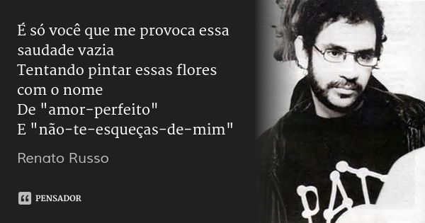 É só você que me provoca essa saudade vazia
Tentando pintar essas flores com o nome
De "amor-perfeito"
E "não-te-esqueças-de-mim"... Frase de Renato Russo.