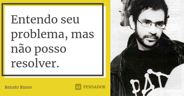 Entendo seu problema, mas não posso resolver.... Frase de Renato Russo.