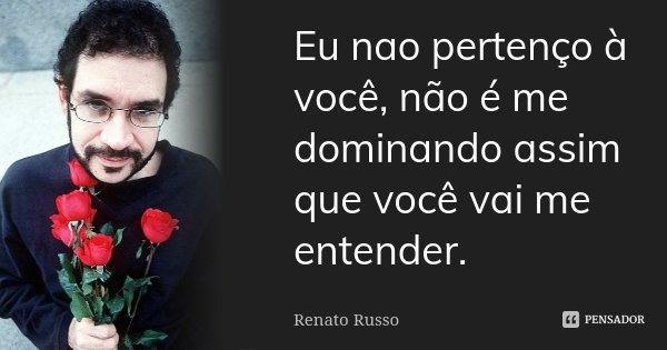 Eu nao pertenço à você, não é me dominando assim que você vai me entender.... Frase de Renato Russo.