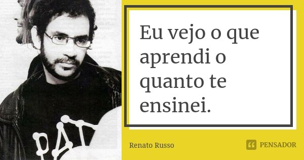 Eu vejo o que aprendi o quanto te ensinei.... Frase de Renato Russo.