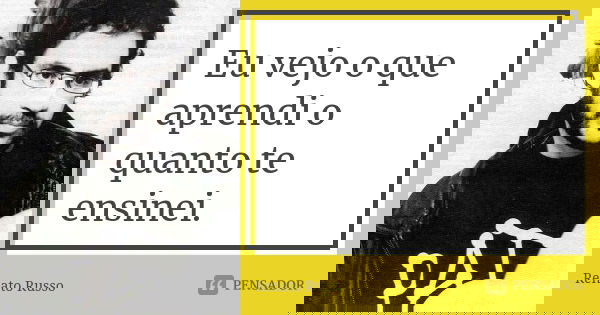 Eu vejo o que aprendi o quanto te ensinei.... Frase de Renato Russo.
