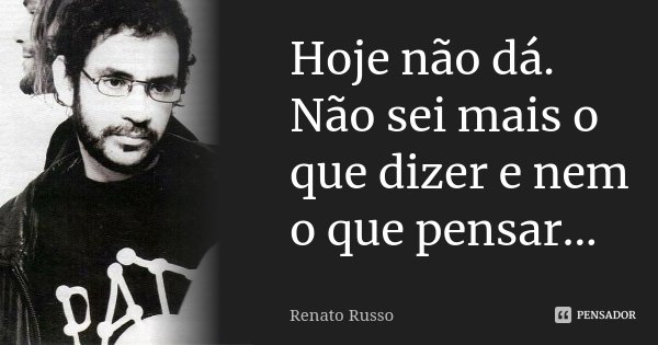 Hoje não dá. Não sei mais o que dizer e nem o que pensar...... Frase de Renato Russo.