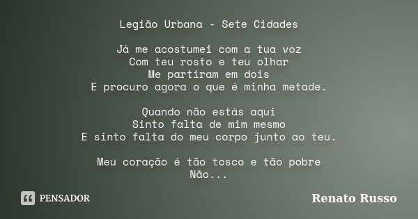 Legião Urbana - Sete Cidades Já me acostumei com a tua voz Com teu rosto e teu olhar Me partiram em dois E procuro agora o que é minha metade. Quando não estás ... Frase de Renato Russo.