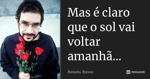 Mas é claro que o sol vai voltar amanhã...... Frase de Renato Russo.
