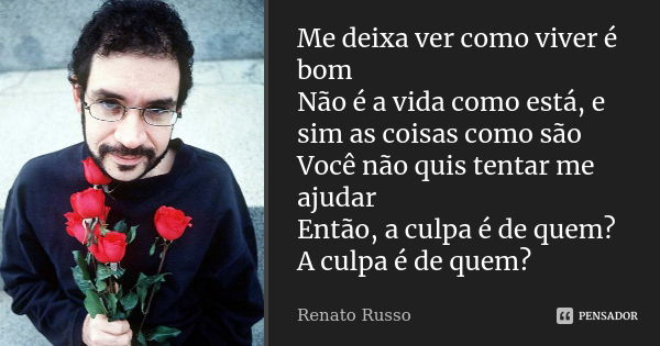 Me deixa ver como viver é bom Não é a vida como está, e sim as coisas como são Você não quis tentar me ajudar Então, a culpa é de quem? A culpa é de quem?... Frase de Renato Russo.