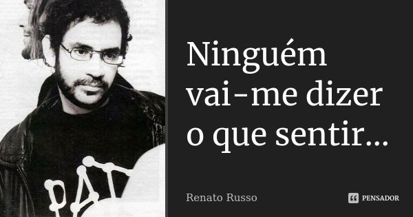 Ninguém vai-me dizer o que sentir...... Frase de Renato Russo.
