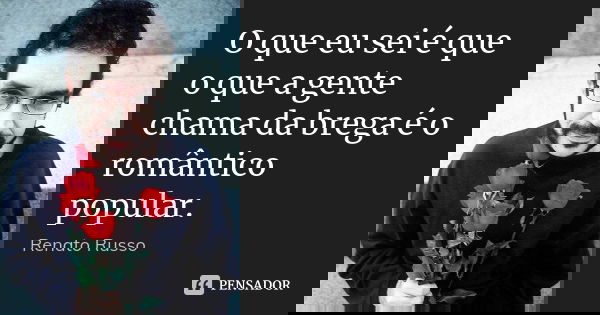 O que eu sei é que o que a gente chama da brega é o romântico popular.... Frase de Renato Russo.