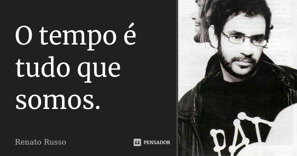 O tempo é tudo que somos.... Frase de Renato Russo.