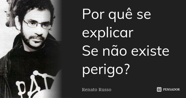 Por quê se explicar Se não existe perigo?... Frase de Renato Russo.