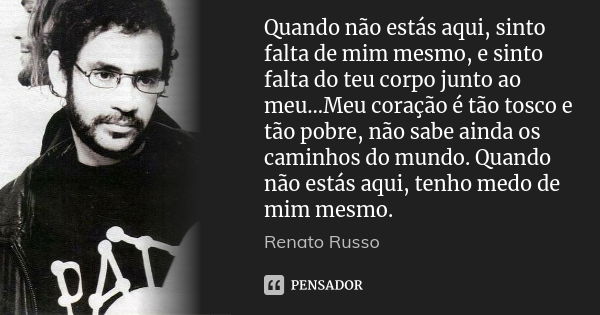 Quando não estás aqui, sinto falta de mim mesmo, e sinto falta do teu corpo junto ao meu...Meu coração é tão tosco e tão pobre, não sabe ainda os caminhos do mu... Frase de Renato Russo.