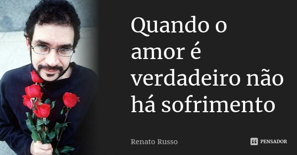 Quando o amor é verdadeiro não há sofrimento... Frase de Renato Russo.