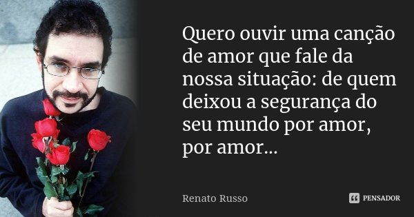 Quero ouvir uma canção de amor que fale da nossa situação: de quem deixou a segurança do seu mundo por amor, por amor...... Frase de Renato Russo.