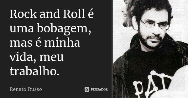 Rock and Roll é uma bobagem, mas é minha vida, meu trabalho.... Frase de Renato Russo.