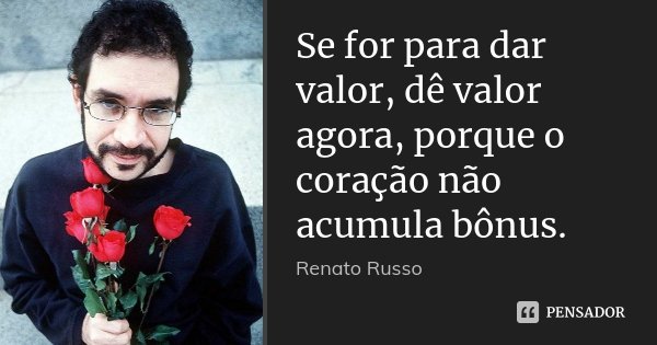 Se for para dar valor, dê valor agora, porque o coração não acumula bônus.... Frase de Renato Russo.