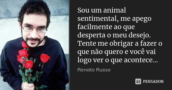 Sou um animal sentimental, me apego facilmente ao que desperta o meu desejo. Tente me obrigar a fazer o que não quero e você vai logo ver o que acontece...... Frase de Renato Russo.