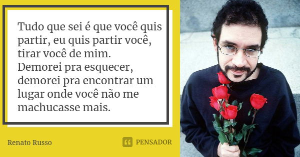 Tudo que sei é que você quis partir, eu quis partir você, tirar você de mim. Demorei pra esquecer, demorei pra encontrar um lugar onde você não me machucasse ma... Frase de Renato Russo.