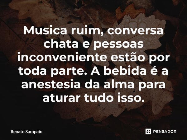 ⁠Musica ruim, conversa chata e pessoas inconveniente estão por toda parte. A bebida é a anestesia da alma para aturar tudo isso.... Frase de Renato Sampaio.