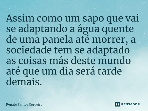 ⁠Assim como um sapo que vai se adaptando a água quente de uma panela até morrer, a sociedade tem se adaptado as coisas más deste mundo até que um dia será tarde... Frase de Renato Santos Cordeiro.