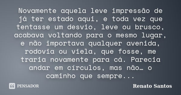 Novamente aquela leve impressão de já ter estado aqui, e toda vez que tentasse um desvio, leve ou brusco, acabava voltando para o mesmo lugar, e não importava q... Frase de Renato Santos.