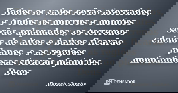 Todos os vales serão aterrados, e todos os morros e montes serão aplanados; os terrenos cheios de altos e baixos ficarão planos, e as regiões montanhosas virarã... Frase de Renato Santos.
