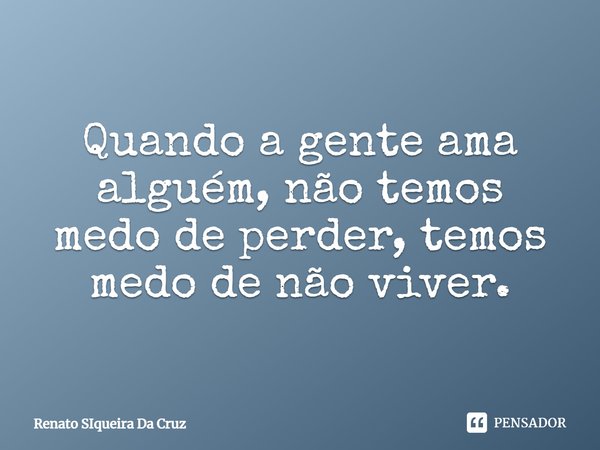 Quando a gente ama alguém, não temos medo de perder, temos medo de não viver.... Frase de Renato Siqueira Da Cruz.