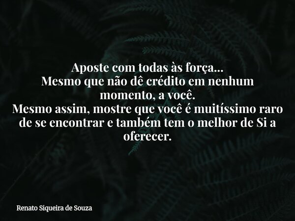 Aposte com todas às força... Mesmo que não dê crédito em nenhum momento, a você. Mesmo assim, mostre que você é muitíssimo raro de se encontrar e também tem o m... Frase de Renato Siqueira de Souza.