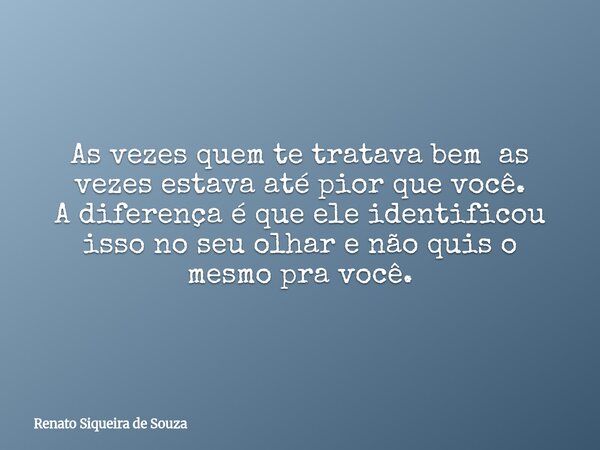 As vezes quem te tratava bem as vezes estava até pior que você. A diferença é que ele identificou isso no seu olhar e não quis o mesmo pra você.... Frase de Renato Siqueira de Souza.
