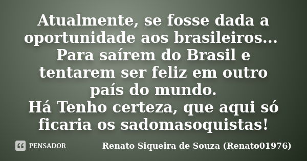 Atualmente, se fosse dada a oportunidade aos brasileiros... Para saírem do Brasil e tentarem ser feliz em outro país do mundo. Há Tenho certeza, que aqui só fic... Frase de Renato Siqueira de Souza (Renato01976).