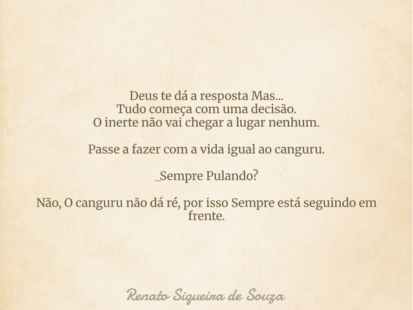 Deus te dá a resposta Mas... Tudo começa com uma decisão. O inerte não vai chegar a lugar nenhum. Passe a fazer com a vida igual ao canguru. _Sempre Pulando? Nã... Frase de Renato Siqueira de Souza.