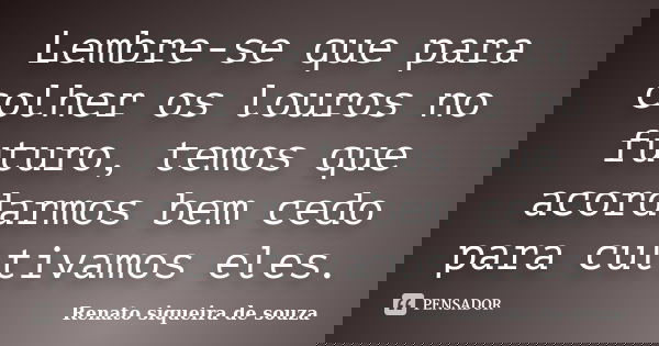 Lembre-se que para colher os louros no futuro, temos que acordarmos bem cedo para cultivamos eles.... Frase de Renato siqueira de souza.