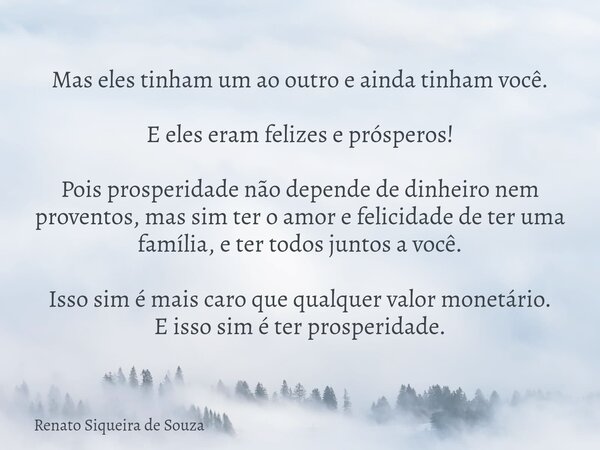 Mas eles tinham um ao outro e ainda tinham você. E eles eram felizes e prósperos! Pois prosperidade não depende de dinheiro nem proventos, mas sim ter o amor e ... Frase de Renato Siqueira de Souza.