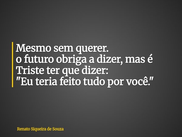 Mesmo sem querer. o futuro obriga a dizer, mas é Triste ter que dizer: "Eu teria feito tudo por você."... Frase de Renato Siqueira de Souza.